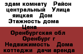 здам комнату › Район ­ центральный › Улица ­ яицкая › Дом ­ 23 › Этажность дома ­ 2 › Цена ­ 3 000 - Оренбургская обл., Оренбург г. Недвижимость » Дома, коттеджи, дачи аренда   